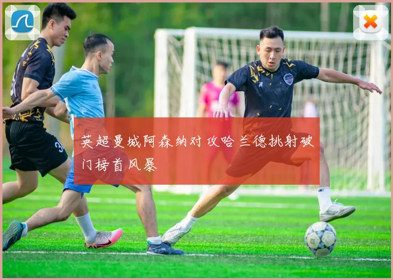 英超曼城阿森纳对攻哈兰德挑射破门榜首风暴