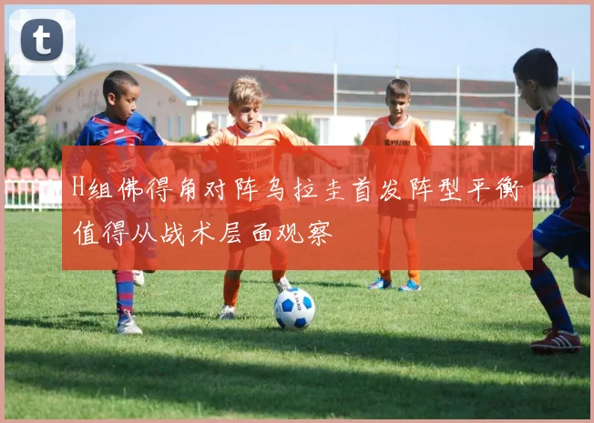 H组佛得角对阵乌拉圭首发阵型平衡值得从战术层面观察