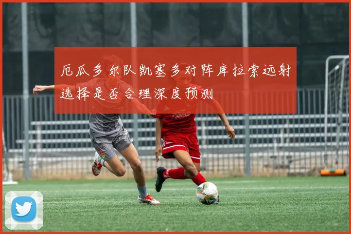 厄瓜多尔队凯塞多对阵库拉索远射选择是否合理深度预测