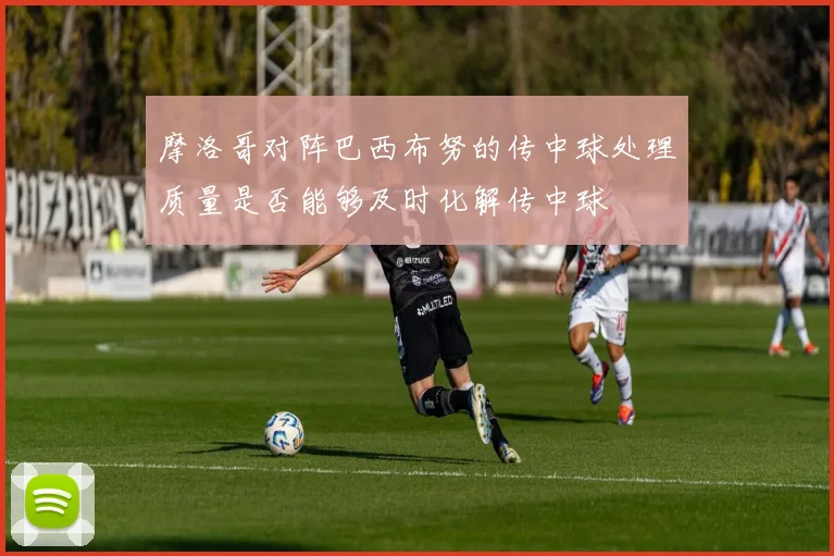 摩洛哥对阵巴西布努的传中球处理质量是否能够及时化解传中球