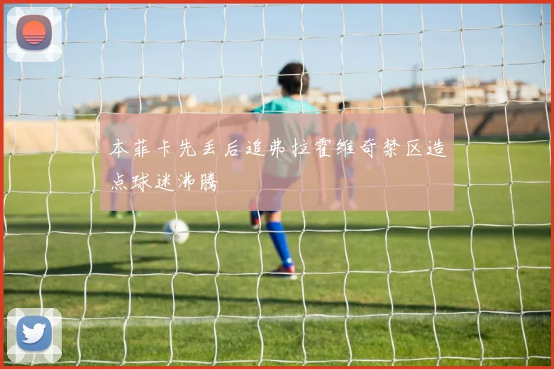 本菲卡先丢后追弗拉霍维奇禁区造点球迷沸腾