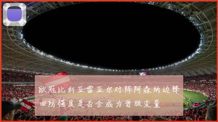 欧冠比利亚雷亚尔对阵阿森纳边锋回防强度是否会成为晋级变量
