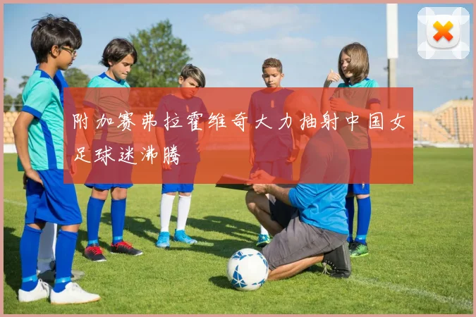 附加赛弗拉霍维奇大力抽射中国女足球迷沸腾