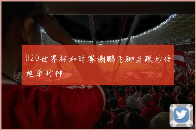 U20世界杯加时赛谢鹏飞脚后跟妙传绝杀封神