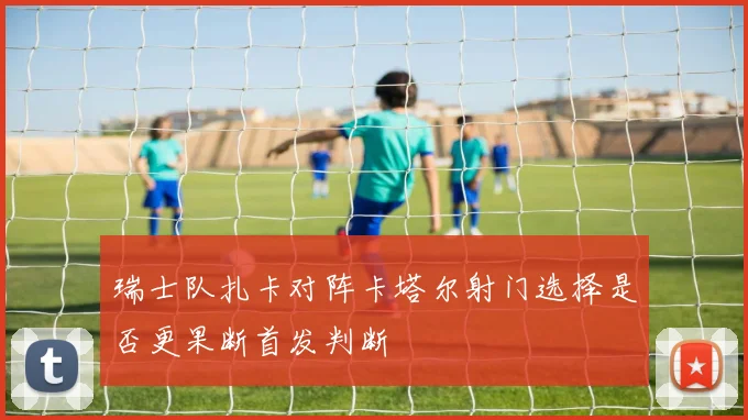 瑞士队扎卡对阵卡塔尔射门选择是否更果断首发判断