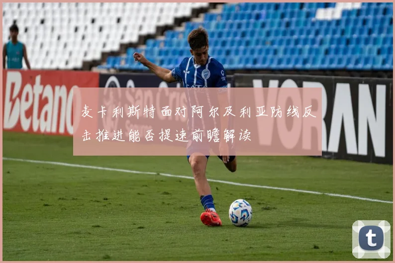 麦卡利斯特面对阿尔及利亚防线反击推进能否提速前瞻解读