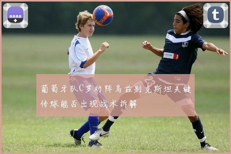 葡萄牙队C罗对阵乌兹别克斯坦关键传球能否出现战术拆解
