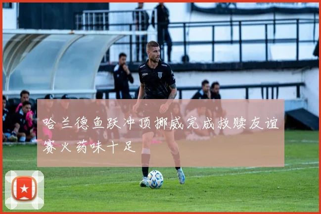 哈兰德鱼跃冲顶挪威完成救赎友谊赛火药味十足