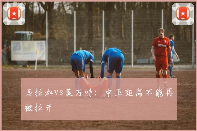 马拉加vs莱万特:中卫距离不能再被拉开