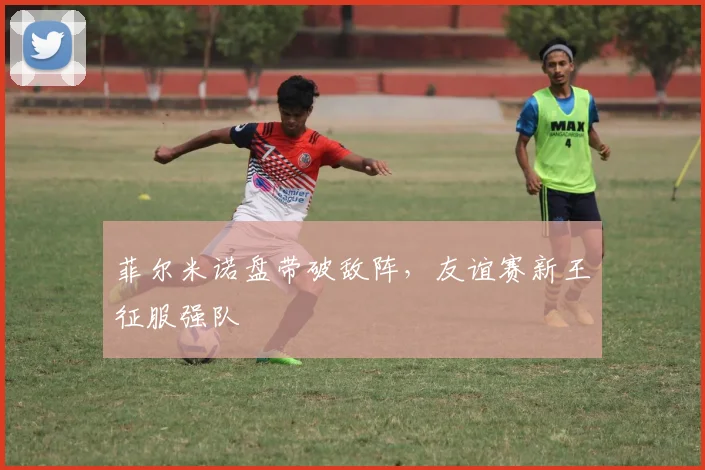 菲尔米诺盘带破敌阵，友谊赛新王征服强队