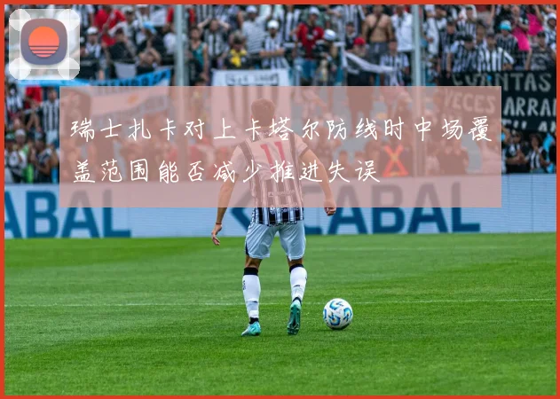 瑞士扎卡对上卡塔尔防线时中场覆盖范围能否减少推进失误