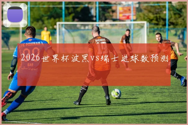 2026世界杯波黑vs瑞士进球数预测