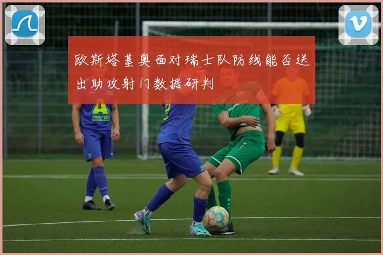 欧斯塔基奥面对瑞士队防线能否送出助攻射门数据研判