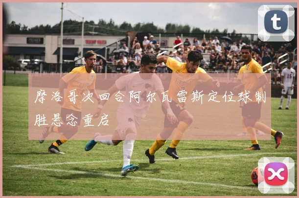 摩洛哥次回合阿尔瓦雷斯定位球制胜悬念重启