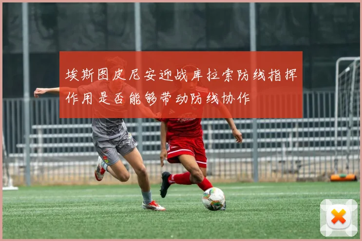 埃斯图皮尼安迎战库拉索防线指挥作用是否能够带动防线协作