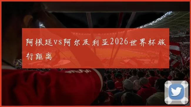阿根廷vs阿尔及利亚2026世界杯旅行距离