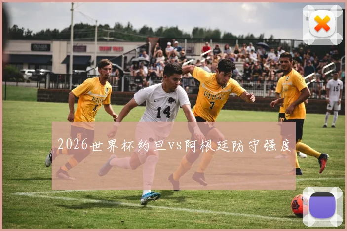 2026世界杯约旦vs阿根廷防守强度