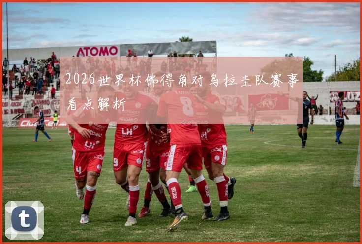 2026世界杯佛得角对乌拉圭队赛事看点解析