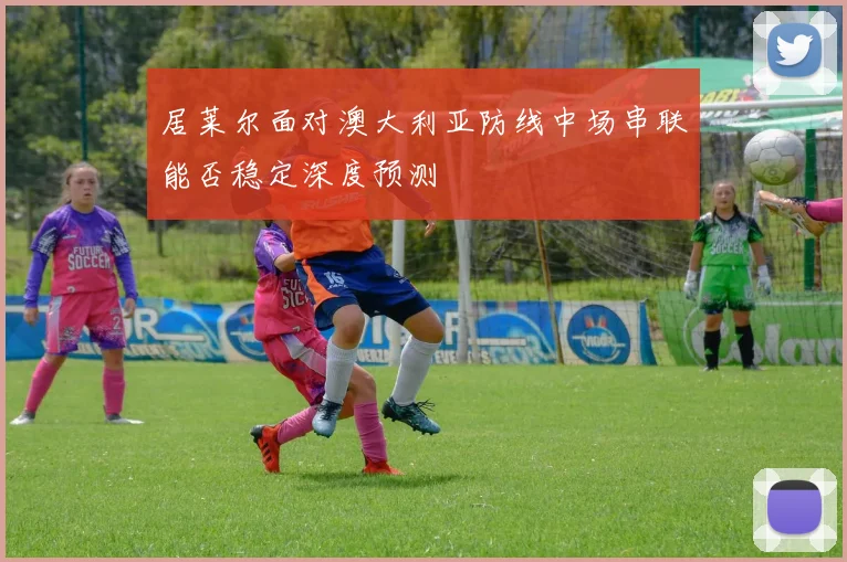 居莱尔面对澳大利亚防线中场串联能否稳定深度预测