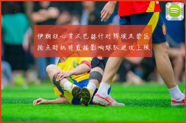 伊朗核心贾汉巴赫什对阵埃及禁区抢点时机将直接影响球队进攻上限