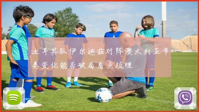 土耳其队伊尔迪兹对阵澳大利亚节奏变化能否破局看点梳理