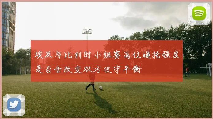 埃及与比利时小组赛高位逼抢强度是否会改变双方攻守平衡