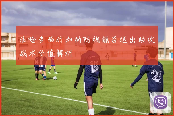 法哈多面对加纳防线能否送出助攻战术价值解析