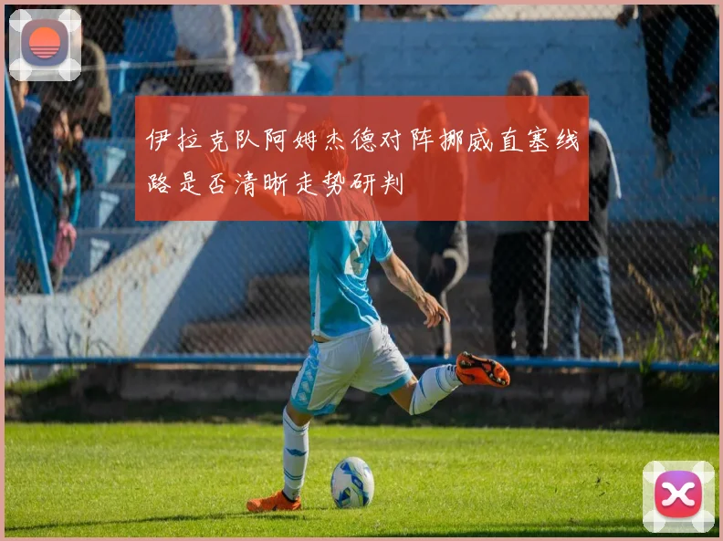 伊拉克队阿姆杰德对阵挪威直塞线路是否清晰走势研判